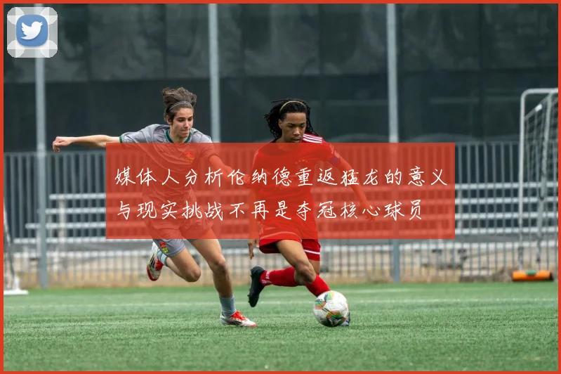 媒体人分析伦纳德重返猛龙的意义与现实挑战不再是夺冠核心球员