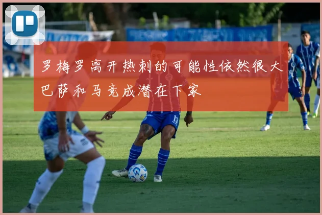 罗梅罗离开热刺的可能性依然很大巴萨和马竞成潜在下家