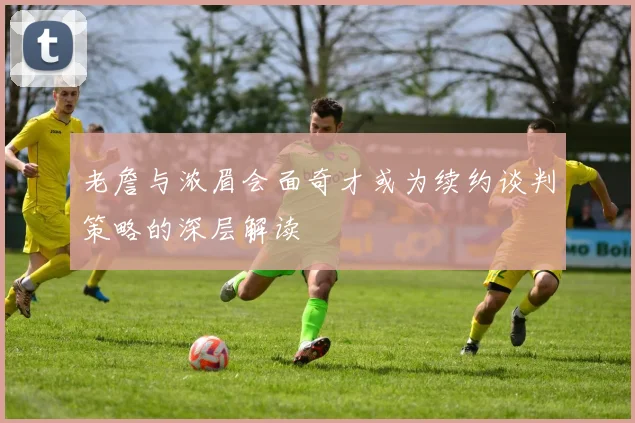老詹与浓眉会面奇才或为续约谈判策略的深层解读